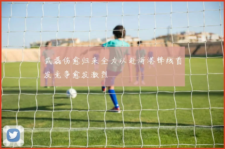 武磊伤愈归来全力以赴海港锋线首发竞争愈发激烈