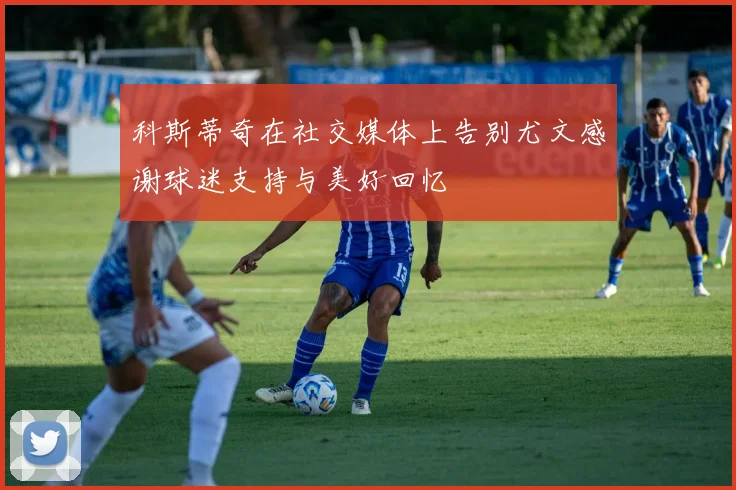 科斯蒂奇在社交媒体上告别尤文感谢球迷支持与美好回忆
