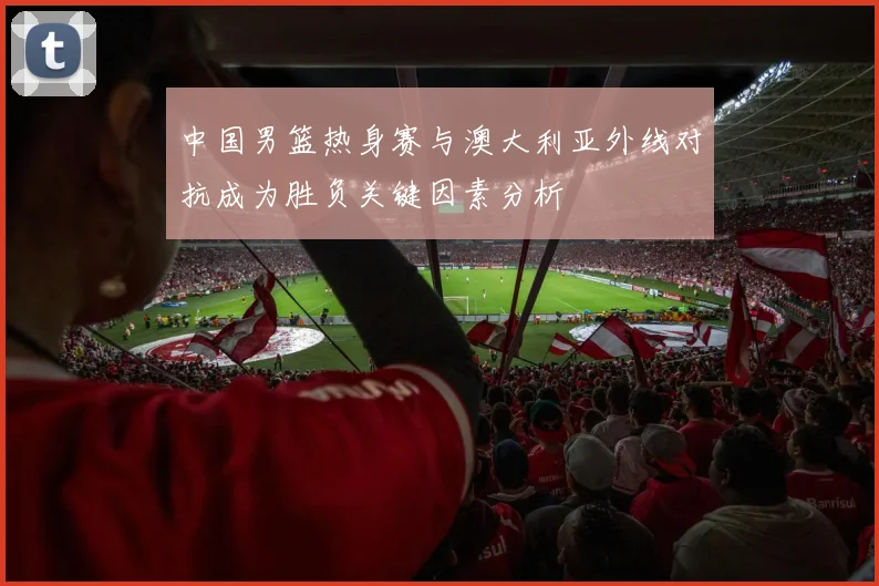 中国男篮热身赛与澳大利亚外线对抗成为胜负关键因素分析