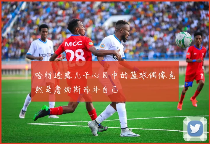 哈特透露儿子心目中的篮球偶像竟然是詹姆斯而非自己