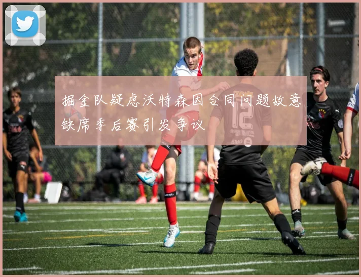掘金队疑虑沃特森因合同问题故意缺席季后赛引发争议