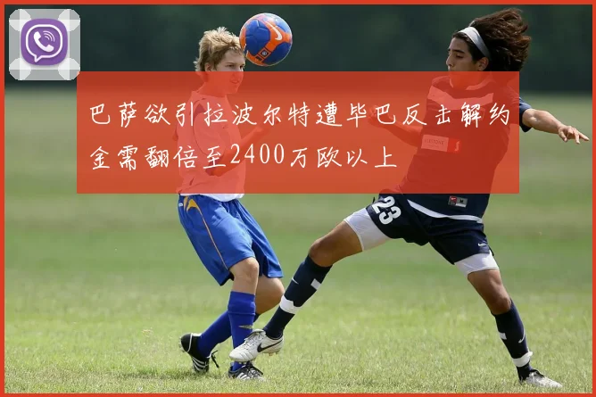 巴萨欲引拉波尔特遭毕巴反击解约金需翻倍至2400万欧以上