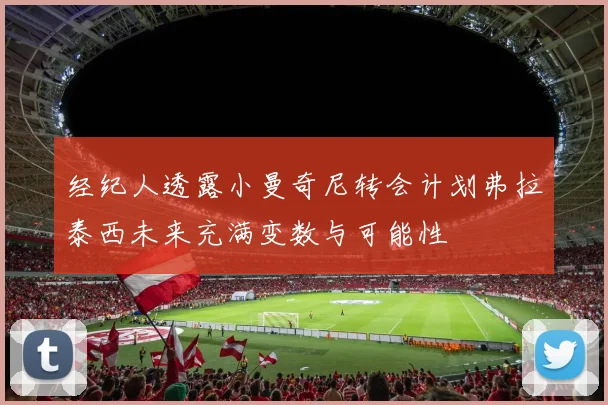 经纪人透露小曼奇尼转会计划弗拉泰西未来充满变数与可能性