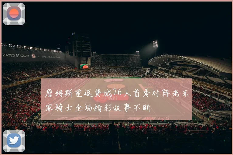 詹姆斯重返费城76人首秀对阵老东家骑士全场精彩故事不断